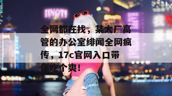 全网都在找,某大厂高管的办公室绯闻全网疯传,17c官网入口带你吃个爽!