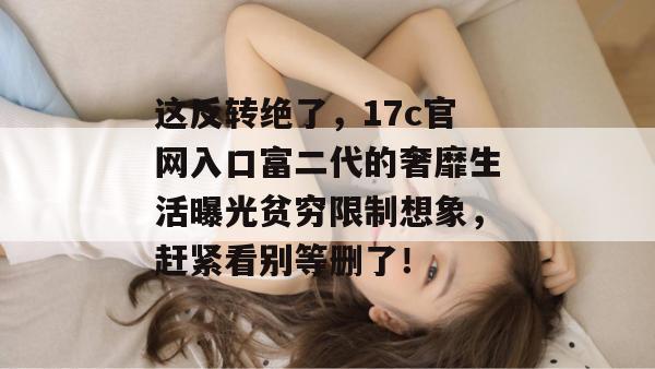 这反转绝了，17c官网入口富二代的奢靡生活曝光贫穷限制想象，赶紧看别等删了！