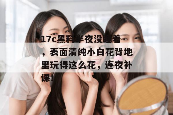 17c黑料半夜没睡着，表面清纯小白花背地里玩得这么花，连夜补课！