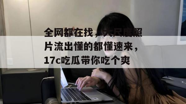 全网都在找，大尺度照片流出懂的都懂速来，17c吃瓜带你吃个爽！