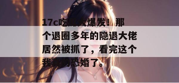 17c吃瓜大爆发！那个退圈多年的隐退大佬居然被抓了，看完这个我真的恐婚了。
