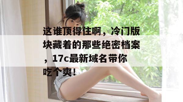 这谁顶得住啊，冷门版块藏着的那些绝密档案，17c最新域名带你吃个爽！