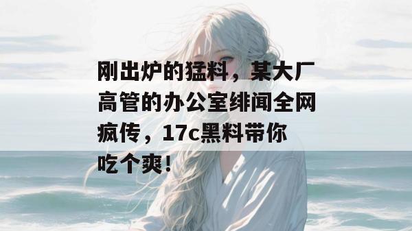 刚出炉的猛料，某大厂高管的办公室绯闻全网疯传，17c黑料带你吃个爽！