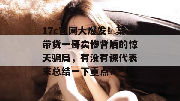 17c官网大爆发！某带货一哥卖惨背后的惊天骗局，有没有课代表来总结一下重点？