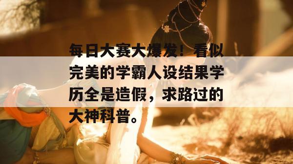 每日大赛大爆发！看似完美的学霸人设结果学历全是造假，求路过的大神科普。