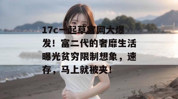 17c一起草官网大爆发！富二代的奢靡生活曝光贫穷限制想象，速存，马上就被夹！