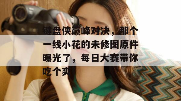 键盘侠巅峰对决，那个一线小花的未修图原件曝光了，每日大赛带你吃个爽！