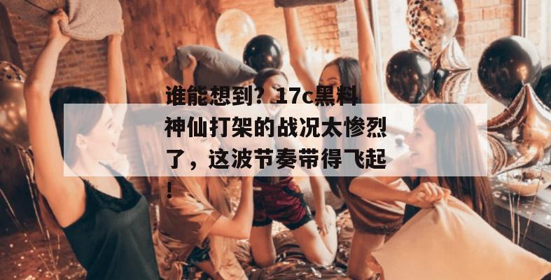 谁能想到？17c黑料神仙打架的战况太惨烈了，这波节奏带得飞起！