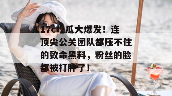 17c吃瓜大爆发！连顶尖公关团队都压不住的致命黑料，粉丝的脸都被打肿了！