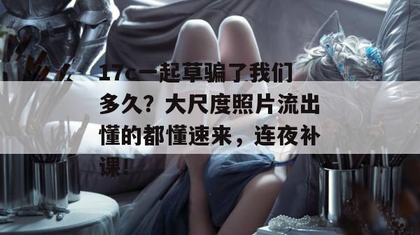 17c一起草骗了我们多久？大尺度照片流出懂的都懂速来，连夜补课！
