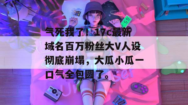 气死我了！17c最新域名百万粉丝大V人设彻底崩塌，大瓜小瓜一口气全包圆了。